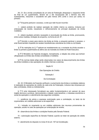 Art. 31. Se a dívida consolidada de um ente da Federação ultrapassar o respectivo limite
ao final de um quadrimestre, deverá ser a ele reconduzida até o término dos três
subseqüentes, reduzindo o excedente em pelo menos 25% (vinte e cinco por cento) no
primeiro.

        o
     § 1 Enquanto perdurar o excesso, o ente que nele houver incorrido:

      I - estará proibido de realizar operação de crédito interna ou externa, inclusive por
antecipação de receita, ressalvado o refinanciamento do principal atualizado da dívida
mobiliária;

     II - obterá resultado primário necessário à recondução da dívida ao limite, promovendo,
                                                              o
entre outras medidas, limitação de empenho, na forma do art. 9 .

        o
     § 2 Vencido o prazo para retorno da dívida ao limite, e enquanto perdurar o excesso, o
ente ficará também impedido de receber transferências voluntárias da União ou do Estado.

        o                      o
      § 3 As restrições do § 1 aplicam-se imediatamente se o montante da dívida exceder o
limite no primeiro quadrimestre do último ano do mandato do Chefe do Poder Executivo.

        o
      § 4 O Ministério da Fazenda divulgará, mensalmente, a relação dos entes que tenham
ultrapassado os limites das dívidas consolidada e mobiliária.

        o
     § 5 As normas deste artigo serão observadas nos casos de descumprimento dos limites
da dívida mobiliária e das operações de crédito internas e externas.

                                            Seção IV

                                   Das Operações de Crédito

                                           Subseção I

                                        Da Contratação

     Art. 32. O Ministério da Fazenda verificará o cumprimento dos limites e condições relativos
à realização de operações de crédito de cada ente da Federação, inclusive das empresas por
eles controladas, direta ou indiretamente.

        o
     § 1 O ente interessado formalizará seu pleito fundamentando-o em parecer de seus
órgãos técnicos e jurídicos, demonstrando a relação custo-benefício, o interesse econômico e
social da operação e o atendimento das seguintes condições:

    I - existência de prévia e expressa autorização para a contratação, no texto da lei
orçamentária, em créditos adicionais ou lei específica;

     II - inclusão no orçamento ou em créditos adicionais dos recursos provenientes da
operação, exceto no caso de operações por antecipação de receita;

    III - observância dos limites e condições fixados pelo Senado Federal;

     IV - autorização específica do Senado Federal, quando se tratar de operação de crédito
externo;

     V - atendimento do disposto no inciso III do art. 167 da Constituição;

                                                                                             79
 