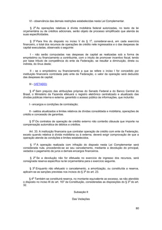 VI - observância das demais restrições estabelecidas nesta Lei Complementar.

            o
     § 2 As operações relativas à dívida mobiliária federal autorizadas, no texto da lei
orçamentária ou de créditos adicionais, serão objeto de processo simplificado que atenda às
suas especificidades.

            o                                            o
      § 3 Para fins do disposto no inciso V do § 1 , considerar-se-á, em cada exercício
financeiro, o total dos recursos de operações de crédito nele ingressados e o das despesas de
capital executadas, observado o seguinte:

      I - não serão computadas nas despesas de capital as realizadas sob a forma de
empréstimo ou financiamento a contribuinte, com o intuito de promover incentivo fiscal, tendo
por base tributo de competência do ente da Federação, se resultar a diminuição, direta ou
indireta, do ônus deste;

       II - se o empréstimo ou financiamento a que se refere o inciso I for concedido por
instituição financeira controlada pelo ente da Federação, o valor da operação será deduzido
das despesas de capital;

     III - (VETADO)

         o
      § 4 Sem prejuízo das atribuições próprias do Senado Federal e do Banco Central do
Brasil, o Ministério da Fazenda efetuará o registro eletrônico centralizado e atualizado das
dívidas públicas interna e externa, garantido o acesso público às informações, que incluirão:

     I - encargos e condições de contratação;

     II - saldos atualizados e limites relativos às dívidas consolidada e mobiliária, operações de
crédito e concessão de garantias.

        o
    § 5 Os contratos de operação de crédito externo não conterão cláusula que importe na
compensação automática de débitos e créditos.

    Art. 33. A instituição financeira que contratar operação de crédito com ente da Federação,
exceto quando relativa à dívida mobiliária ou à externa, deverá exigir comprovação de que a
operação atende às condições e limites estabelecidos.

            o
     § 1 A operação realizada com infração do disposto nesta Lei Complementar será
considerada nula, procedendo-se ao seu cancelamento, mediante a devolução do principal,
vedados o pagamento de juros e demais encargos financeiros.

            o
     § 2 Se a devolução não for efetuada no exercício de ingresso dos recursos, será
consignada reserva específica na lei orçamentária para o exercício seguinte.

         o
      § 3 Enquanto não efetuado o cancelamento, a amortização, ou constituída a reserva,
                                                  o
aplicam-se as sanções previstas nos incisos do § 3 do art. 23.

        o
     § 4 Também se constituirá reserva, no montante equivalente ao excesso, se não atendido
                                                                                        o
o disposto no inciso III do art. 167 da Constituição, consideradas as disposições do § 3 do art.
32.

                                          Subseção II

                                         Das Vedações


                                                                                               80
 