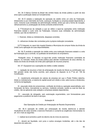 Art. 34. O Banco Central do Brasil não emitirá títulos da dívida pública a partir de dois
anos após a publicação desta Lei Complementar.

      Art. 35. É vedada a realização de operação de crédito entre um ente da Federação,
diretamente ou por intermédio de fundo, autarquia, fundação ou empresa estatal dependente, e
outro, inclusive suas entidades da administração indireta, ainda que sob a forma de novação,
refinanciamento ou postergação de dívida contraída anteriormente.

            o
      § 1 Excetuam-se da vedação a que se refere o caput as operações entre instituição
financeira estatal e outro ente da Federação, inclusive suas entidades da administração
indireta, que não se destinem a:

     I - financiar, direta ou indiretamente, despesas correntes;

     II - refinanciar dívidas não contraídas junto à própria instituição concedente.

        o
    § 2 O disposto no caput não impede Estados e Municípios de comprar títulos da dívida da
União como aplicação de suas disponibilidades.

     Art. 36. É proibida a operação de crédito entre uma instituição financeira estatal e o ente
da Federação que a controle, na qualidade de beneficiário do empréstimo.

       Parágrafo único. O disposto no caput não proíbe instituição financeira controlada de
adquirir, no mercado, títulos da dívida pública para atender investimento de seus clientes, ou
títulos da dívida de emissão da União para aplicação de recursos próprios.

     Art. 37. Equiparam-se a operações de crédito e estão vedados:

     I - captação de recursos a título de antecipação de receita de tributo ou contribuição cujo
                                                                               o
fato gerador ainda não tenha ocorrido, sem prejuízo do disposto no § 7 do art. 150 da
Constituição;

      II - recebimento antecipado de valores de empresa em que o Poder Público detenha,
direta ou indiretamente, a maioria do capital social com direito a voto, salvo lucros e dividendos,
na forma da legislação;

     III - assunção direta de compromisso, confissão de dívida ou operação assemelhada, com
fornecedor de bens, mercadorias ou serviços, mediante emissão, aceite ou aval de título de
crédito, não se aplicando esta vedação a empresas estatais dependentes;

    IV - assunção de obrigação, sem autorização orçamentária, com fornecedores para
pagamento a posteriori de bens e serviços.

                                           Subseção III

                Das Operações de Crédito por Antecipação de Receita Orçamentária

       Art. 38. A operação de crédito por antecipação de receita destina-se a atender
insuficiência de caixa durante o exercício financeiro e cumprirá as exigências mencionadas no
art. 32 e mais as seguintes:

     I - realizar-se-á somente a partir do décimo dia do início do exercício;

    II - deverá ser liquidada, com juros e outros encargos incidentes, até o dia dez de
dezembro de cada ano;

                                                                                                81
 
