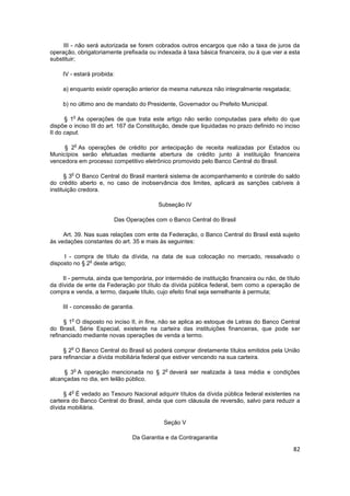 III - não será autorizada se forem cobrados outros encargos que não a taxa de juros da
operação, obrigatoriamente prefixada ou indexada à taxa básica financeira, ou à que vier a esta
substituir;

     IV - estará proibida:

     a) enquanto existir operação anterior da mesma natureza não integralmente resgatada;

     b) no último ano de mandato do Presidente, Governador ou Prefeito Municipal.

         o
      § 1 As operações de que trata este artigo não serão computadas para efeito do que
dispõe o inciso III do art. 167 da Constituição, desde que liquidadas no prazo definido no inciso
II do caput.

            o
     § 2 As operações de crédito por antecipação de receita realizadas por Estados ou
Municípios serão efetuadas mediante abertura de crédito junto à instituição financeira
vencedora em processo competitivo eletrônico promovido pelo Banco Central do Brasil.

        o
      § 3 O Banco Central do Brasil manterá sistema de acompanhamento e controle do saldo
do crédito aberto e, no caso de inobservância dos limites, aplicará as sanções cabíveis à
instituição credora.

                                          Subseção IV

                         Das Operações com o Banco Central do Brasil

     Art. 39. Nas suas relações com ente da Federação, o Banco Central do Brasil está sujeito
às vedações constantes do art. 35 e mais às seguintes:

     I - compra de título da dívida, na data de sua colocação no mercado, ressalvado o
               o
disposto no § 2 deste artigo;

     II - permuta, ainda que temporária, por intermédio de instituição financeira ou não, de título
da dívida de ente da Federação por título da dívida pública federal, bem como a operação de
compra e venda, a termo, daquele título, cujo efeito final seja semelhante à permuta;

     III - concessão de garantia.

        o
      § 1 O disposto no inciso II, in fine, não se aplica ao estoque de Letras do Banco Central
do Brasil, Série Especial, existente na carteira das instituições financeiras, que pode ser
refinanciado mediante novas operações de venda a termo.

        o
     § 2 O Banco Central do Brasil só poderá comprar diretamente títulos emitidos pela União
para refinanciar a dívida mobiliária federal que estiver vencendo na sua carteira.

            o                                o
     § 3 A operação mencionada no § 2 deverá ser realizada à taxa média e condições
alcançadas no dia, em leilão público.

        o
     § 4 É vedado ao Tesouro Nacional adquirir títulos da dívida pública federal existentes na
carteira do Banco Central do Brasil, ainda que com cláusula de reversão, salvo para reduzir a
dívida mobiliária.

                                             Seção V

                                Da Garantia e da Contragarantia

                                                                                                82
 