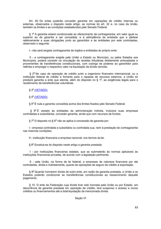 Art. 40. Os entes poderão conceder garantia em operações de crédito internas ou
externas, observados o disposto neste artigo, as normas do art. 32 e, no caso da União,
também os limites e as condições estabelecidos pelo Senado Federal.

        o
      § 1 A garantia estará condicionada ao oferecimento de contragarantia, em valor igual ou
superior ao da garantia a ser concedida, e à adimplência da entidade que a pleitear
relativamente a suas obrigações junto ao garantidor e às entidades por este controladas,
observado o seguinte:

    I - não será exigida contragarantia de órgãos e entidades do próprio ente;

      II - a contragarantia exigida pela União a Estado ou Município, ou pelos Estados aos
Municípios, poderá consistir na vinculação de receitas tributárias diretamente arrecadadas e
provenientes de transferências constitucionais, com outorga de poderes ao garantidor para
retê-las e empregar o respectivo valor na liquidação da dívida vencida.

           o
       § 2 No caso de operação de crédito junto a organismo financeiro internacional, ou a
instituição federal de crédito e fomento para o repasse de recursos externos, a União só
                                                            o
prestará garantia a ente que atenda, além do disposto no § 1 , as exigências legais para o
recebimento de transferências voluntárias.

       o
    § 3 (VETADO)

       o
    § 4 (VETADO)

       o
    § 5 É nula a garantia concedida acima dos limites fixados pelo Senado Federal.

               o
      § 6 É vedado às entidades da administração indireta, inclusive suas empresas
controladas e subsidiárias, conceder garantia, ainda que com recursos de fundos.

       o                   o
    § 7 O disposto no § 6 não se aplica à concessão de garantia por:

    I - empresa controlada a subsidiária ou controlada sua, nem à prestação de contragarantia
nas mesmas condições;

    II - instituição financeira a empresa nacional, nos termos da lei.

       o
    § 8 Excetua-se do disposto neste artigo a garantia prestada:

       I - por instituições financeiras estatais, que se submeterão às normas aplicáveis às
instituições financeiras privadas, de acordo com a legislação pertinente;

     II - pela União, na forma de lei federal, a empresas de natureza financeira por ela
controladas, direta e indiretamente, quanto às operações de seguro de crédito à exportação.

        o
    § 9 Quando honrarem dívida de outro ente, em razão de garantia prestada, a União e os
Estados poderão condicionar as transferências constitucionais ao ressarcimento daquele
pagamento.

      § 10. O ente da Federação cuja dívida tiver sido honrada pela União ou por Estado, em
decorrência de garantia prestada em operação de crédito, terá suspenso o acesso a novos
créditos ou financiamentos até a total liquidação da mencionada dívida.

                                            Seção VI


                                                                                          83
 