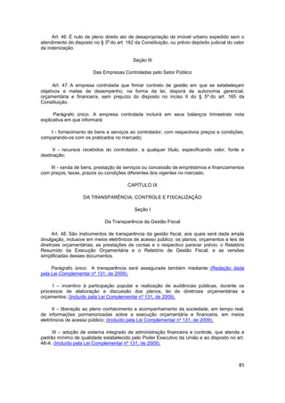 Art. 46. É nulo de pleno direito ato de desapropriação de imóvel urbano expedido sem o
                               o
atendimento do disposto no § 3 do art. 182 da Constituição, ou prévio depósito judicial do valor
da indenização.

                                           Seção III

                        Das Empresas Controladas pelo Setor Público

      Art. 47. A empresa controlada que firmar contrato de gestão em que se estabeleçam
objetivos e metas de desempenho, na forma da lei, disporá de autonomia gerencial,
                                                                        o
orçamentária e financeira, sem prejuízo do disposto no inciso II do § 5 do art. 165 da
Constituição.

      Parágrafo único. A empresa controlada incluirá em seus balanços trimestrais nota
explicativa em que informará:

    I - fornecimento de bens e serviços ao controlador, com respectivos preços e condições,
comparando-os com os praticados no mercado;

      II - recursos recebidos do controlador, a qualquer título, especificando valor, fonte e
destinação;

    III - venda de bens, prestação de serviços ou concessão de empréstimos e financiamentos
com preços, taxas, prazos ou condições diferentes dos vigentes no mercado.

                                         CAPÍTULO IX

                    DA TRANSPARÊNCIA, CONTROLE E FISCALIZAÇÃO

                                            Seção I

                              Da Transparência da Gestão Fiscal

      Art. 48. São instrumentos de transparência da gestão fiscal, aos quais será dada ampla
divulgação, inclusive em meios eletrônicos de acesso público: os planos, orçamentos e leis de
diretrizes orçamentárias; as prestações de contas e o respectivo parecer prévio; o Relatório
Resumido da Execução Orçamentária e o Relatório de Gestão Fiscal; e as versões
simplificadas desses documentos.

     Parágrafo único. A transparência será assegurada também mediante: (Redação dada
pela Lei Complementar nº 131, de 2009).

     I – incentivo à participação popular e realização de audiências públicas, durante os
processos de elaboração e discussão dos planos, lei de diretrizes orçamentárias e
orçamentos; (Incluído pela Lei Complementar nº 131, de 2009).

      II – liberação ao pleno conhecimento e acompanhamento da sociedade, em tempo real,
de informações pormenorizadas sobre a execução orçamentária e financeira, em meios
eletrônicos de acesso público; (Incluído pela Lei Complementar nº 131, de 2009).

     III – adoção de sistema integrado de administração financeira e controle, que atenda a
padrão mínimo de qualidade estabelecido pelo Poder Executivo da União e ao disposto no art.
48-A. (Incluído pela Lei Complementar nº 131, de 2009).



                                                                                             85
 