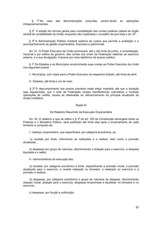 o
       § 1 No caso         das   demonstrações       conjuntas,   excluir-se-ão   as   operações
intragovernamentais.

        o
     § 2 A edição de normas gerais para consolidação das contas públicas caberá ao órgão
central de contabilidade da União, enquanto não implantado o conselho de que trata o art. 67.

        o
    § 3 A Administração Pública manterá sistema de custos que permita a avaliação e o
acompanhamento da gestão orçamentária, financeira e patrimonial.

     Art. 51. O Poder Executivo da União promoverá, até o dia trinta de junho, a consolidação,
nacional e por esfera de governo, das contas dos entes da Federação relativas ao exercício
anterior, e a sua divulgação, inclusive por meio eletrônico de acesso público.

        o
     § 1 Os Estados e os Municípios encaminharão suas contas ao Poder Executivo da União
nos seguintes prazos:

    I - Municípios, com cópia para o Poder Executivo do respectivo Estado, até trinta de abril;

    II - Estados, até trinta e um de maio.

        o
      § 2 O descumprimento dos prazos previstos neste artigo impedirá, até que a situação
seja regularizada, que o ente da Federação receba transferências voluntárias e contrate
operações de crédito, exceto as destinadas ao refinanciamento do principal atualizado da
dívida mobiliária.

                                             Seção III

                      Do Relatório Resumido da Execução Orçamentária

                                               o
    Art. 52. O relatório a que se refere o § 3 do art. 165 da Constituição abrangerá todos os
Poderes e o Ministério Público, será publicado até trinta dias após o encerramento de cada
bimestre e composto de:

    I - balanço orçamentário, que especificará, por categoria econômica, as:

      a) receitas por fonte, informando as realizadas e a realizar, bem como a previsão
atualizada;

      b) despesas por grupo de natureza, discriminando a dotação para o exercício, a despesa
liquidada e o saldo;

    II - demonstrativos da execução das:

      a) receitas, por categoria econômica e fonte, especificando a previsão inicial, a previsão
atualizada para o exercício, a receita realizada no bimestre, a realizada no exercício e a
previsão a realizar;

     b) despesas, por categoria econômica e grupo de natureza da despesa, discriminando
dotação inicial, dotação para o exercício, despesas empenhada e liquidada, no bimestre e no
exercício;

    c) despesas, por função e subfunção.




                                                                                              87
 