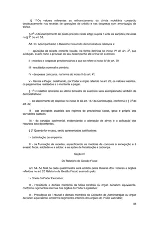 o
       § 1 Os valores referentes ao refinanciamento da dívida mobiliária constarão
destacadamente nas receitas de operações de crédito e nas despesas com amortização da
dívida.

        o
     § 2 O descumprimento do prazo previsto neste artigo sujeita o ente às sanções previstas
      o
no § 2 do art. 51.

     Art. 53. Acompanharão o Relatório Resumido demonstrativos relativos a:

                                                                                          o
     I - apuração da receita corrente líquida, na forma definida no inciso IV do art. 2 , sua
evolução, assim como a previsão de seu desempenho até o final do exercício;

     II - receitas e despesas previdenciárias a que se refere o inciso IV do art. 50;

     III - resultados nominal e primário;

                                                              o
     IV - despesas com juros, na forma do inciso II do art. 4 ;

     V - Restos a Pagar, detalhando, por Poder e órgão referido no art. 20, os valores inscritos,
os pagamentos realizados e o montante a pagar.

        o
    § 1 O relatório referente ao último bimestre do exercício será acompanhado também de
demonstrativos:

                                                                                              o
      I - do atendimento do disposto no inciso III do art. 167 da Constituição, conforme o § 3 do
art. 32;

      II - das projeções atuariais dos regimes de previdência social, geral e próprio dos
servidores públicos;

     III - da variação patrimonial, evidenciando a alienação de ativos e a aplicação dos
recursos dela decorrentes.

        o
     § 2 Quando for o caso, serão apresentadas justificativas:

     I - da limitação de empenho;

     II - da frustração de receitas, especificando as medidas de combate à sonegação e à
evasão fiscal, adotadas e a adotar, e as ações de fiscalização e cobrança.

                                             Seção IV

                                  Do Relatório de Gestão Fiscal

      Art. 54. Ao final de cada quadrimestre será emitido pelos titulares dos Poderes e órgãos
referidos no art. 20 Relatório de Gestão Fiscal, assinado pelo:

     I - Chefe do Poder Executivo;

     II - Presidente e demais membros da Mesa Diretora ou órgão decisório equivalente,
conforme regimentos internos dos órgãos do Poder Legislativo;

     III - Presidente de Tribunal e demais membros de Conselho de Administração ou órgão
decisório equivalente, conforme regimentos internos dos órgãos do Poder Judiciário;

                                                                                                  88
 