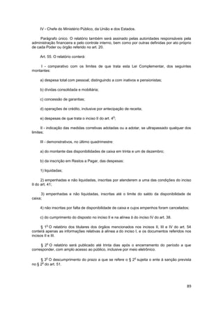 IV - Chefe do Ministério Público, da União e dos Estados.

     Parágrafo único. O relatório também será assinado pelas autoridades responsáveis pela
administração financeira e pelo controle interno, bem como por outras definidas por ato próprio
de cada Poder ou órgão referido no art. 20.

    Art. 55. O relatório conterá:

    I - comparativo com os limites de que trata esta Lei Complementar, dos seguintes
montantes:

    a) despesa total com pessoal, distinguindo a com inativos e pensionistas;

    b) dívidas consolidada e mobiliária;

    c) concessão de garantias;

    d) operações de crédito, inclusive por antecipação de receita;

                                                  o
    e) despesas de que trata o inciso II do art. 4 ;

      II - indicação das medidas corretivas adotadas ou a adotar, se ultrapassado qualquer dos
limites;

    III - demonstrativos, no último quadrimestre:

    a) do montante das disponibilidades de caixa em trinta e um de dezembro;

    b) da inscrição em Restos a Pagar, das despesas:

    1) liquidadas;

      2) empenhadas e não liquidadas, inscritas por atenderem a uma das condições do inciso
II do art. 41;

     3) empenhadas e não liquidadas, inscritas até o limite do saldo da disponibilidade de
caixa;

    4) não inscritas por falta de disponibilidade de caixa e cujos empenhos foram cancelados;

    c) do cumprimento do disposto no inciso II e na alínea b do inciso IV do art. 38.

        o
      § 1 O relatório dos titulares dos órgãos mencionados nos incisos II, III e IV do art. 54
conterá apenas as informações relativas à alínea a do inciso I, e os documentos referidos nos
incisos II e III.

        o
     § 2 O relatório será publicado até trinta dias após o encerramento do período a que
corresponder, com amplo acesso ao público, inclusive por meio eletrônico.

        o                                                     o
     § 3 O descumprimento do prazo a que se refere o § 2 sujeita o ente à sanção prevista
      o
no § 2 do art. 51.




                                                                                            89
 
