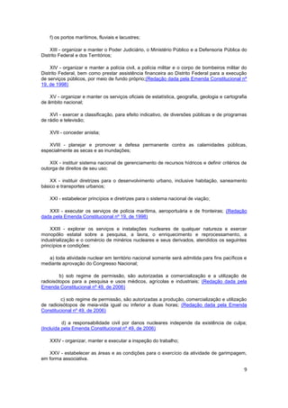 f) os portos marítimos, fluviais e lacustres;

    XIII - organizar e manter o Poder Judiciário, o Ministério Público e a Defensoria Pública do
Distrito Federal e dos Territórios;

    XIV - organizar e manter a polícia civil, a polícia militar e o corpo de bombeiros militar do
Distrito Federal, bem como prestar assistência financeira ao Distrito Federal para a execução
de serviços públicos, por meio de fundo próprio;(Redação dada pela Emenda Constitucional nº
19, de 1998)

    XV - organizar e manter os serviços oficiais de estatística, geografia, geologia e cartografia
de âmbito nacional;

    XVI - exercer a classificação, para efeito indicativo, de diversões públicas e de programas
de rádio e televisão;

    XVII - conceder anistia;

   XVIII - planejar e promover a defesa permanente contra as calamidades públicas,
especialmente as secas e as inundações;

    XIX - instituir sistema nacional de gerenciamento de recursos hídricos e definir critérios de
outorga de direitos de seu uso;

    XX - instituir diretrizes para o desenvolvimento urbano, inclusive habitação, saneamento
básico e transportes urbanos;

    XXI - estabelecer princípios e diretrizes para o sistema nacional de viação;

   XXII - executar os serviços de polícia marítima, aeroportuária e de fronteiras; (Redação
dada pela Emenda Constitucional nº 19, de 1998)

    XXIII - explorar os serviços e instalações nucleares de qualquer natureza e exercer
monopólio estatal sobre a pesquisa, a lavra, o enriquecimento e reprocessamento, a
industrialização e o comércio de minérios nucleares e seus derivados, atendidos os seguintes
princípios e condições:

   a) toda atividade nuclear em território nacional somente será admitida para fins pacíficos e
mediante aprovação do Congresso Nacional;

         b) sob regime de permissão, são autorizadas a comercialização e a utilização de
radioisótopos para a pesquisa e usos médicos, agrícolas e industriais; (Redação dada pela
Emenda Constitucional nº 49, de 2006)

         c) sob regime de permissão, são autorizadas a produção, comercialização e utilização
de radioisótopos de meia-vida igual ou inferior a duas horas; (Redação dada pela Emenda
Constitucional nº 49, de 2006)

          d) a responsabilidade civil por danos nucleares independe da existência de culpa;
(Incluída pela Emenda Constitucional nº 49, de 2006)

    XXIV - organizar, manter e executar a inspeção do trabalho;

   XXV - estabelecer as áreas e as condições para o exercício da atividade de garimpagem,
em forma associativa.

                                                                                                9
 