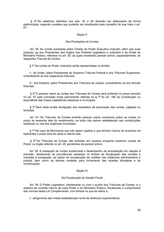 o
     § 4 Os relatórios referidos nos arts. 52 e 54 deverão ser elaborados de forma
padronizada, segundo modelos que poderão ser atualizados pelo conselho de que trata o art.
67.

                                           Seção V

                                 Das Prestações de Contas

     Art. 56. As contas prestadas pelos Chefes do Poder Executivo incluirão, além das suas
próprias, as dos Presidentes dos órgãos dos Poderes Legislativo e Judiciário e do Chefe do
Ministério Público, referidos no art. 20, as quais receberão parecer prévio, separadamente, do
respectivo Tribunal de Contas.

       o
    § 1 As contas do Poder Judiciário serão apresentadas no âmbito:

    I - da União, pelos Presidentes do Supremo Tribunal Federal e dos Tribunais Superiores,
consolidando as dos respectivos tribunais;

      II - dos Estados, pelos Presidentes dos Tribunais de Justiça, consolidando as dos demais
tribunais.

        o
     § 2 O parecer sobre as contas dos Tribunais de Contas será proferido no prazo previsto
                                                           o
no art. 57 pela comissão mista permanente referida no § 1 do art. 166 da Constituição ou
equivalente das Casas Legislativas estaduais e municipais.

        o
    § 3 Será dada ampla divulgação dos resultados da apreciação das contas, julgadas ou
tomadas.

     Art. 57. Os Tribunais de Contas emitirão parecer prévio conclusivo sobre as contas no
prazo de sessenta dias do recebimento, se outro não estiver estabelecido nas constituições
estaduais ou nas leis orgânicas municipais.

        o
     § 1 No caso de Municípios que não sejam capitais e que tenham menos de duzentos mil
habitantes o prazo será de cento e oitenta dias.

            o
    § 2 Os Tribunais de Contas não entrarão em recesso enquanto existirem contas de
Poder, ou órgão referido no art. 20, pendentes de parecer prévio.

      Art. 58. A prestação de contas evidenciará o desempenho da arrecadação em relação à
previsão, destacando as providências adotadas no âmbito da fiscalização das receitas e
combate à sonegação, as ações de recuperação de créditos nas instâncias administrativa e
judicial, bem como as demais medidas para incremento das receitas tributárias e de
contribuições.

                                          Seção VI

                              Da Fiscalização da Gestão Fiscal

     Art. 59. O Poder Legislativo, diretamente ou com o auxílio dos Tribunais de Contas, e o
sistema de controle interno de cada Poder e do Ministério Público, fiscalizarão o cumprimento
das normas desta Lei Complementar, com ênfase no que se refere a:

    I - atingimento das metas estabelecidas na lei de diretrizes orçamentárias;



                                                                                           90
 
