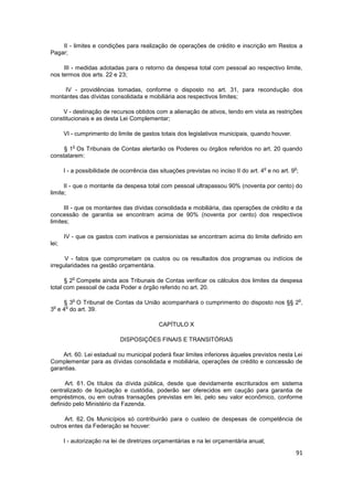 II - limites e condições para realização de operações de crédito e inscrição em Restos a
Pagar;

     III - medidas adotadas para o retorno da despesa total com pessoal ao respectivo limite,
nos termos dos arts. 22 e 23;

     IV - providências tomadas, conforme o disposto no art. 31, para recondução dos
montantes das dívidas consolidada e mobiliária aos respectivos limites;

    V - destinação de recursos obtidos com a alienação de ativos, tendo em vista as restrições
constitucionais e as desta Lei Complementar;

       VI - cumprimento do limite de gastos totais dos legislativos municipais, quando houver.

          o
     § 1 Os Tribunais de Contas alertarão os Poderes ou órgãos referidos no art. 20 quando
constatarem:

                                                                                       o           o
       I - a possibilidade de ocorrência das situações previstas no inciso II do art. 4 e no art. 9 ;

      II - que o montante da despesa total com pessoal ultrapassou 90% (noventa por cento) do
limite;

      III - que os montantes das dívidas consolidada e mobiliária, das operações de crédito e da
concessão de garantia se encontram acima de 90% (noventa por cento) dos respectivos
limites;

       IV - que os gastos com inativos e pensionistas se encontram acima do limite definido em
lei;

      V - fatos que comprometam os custos ou os resultados dos programas ou indícios de
irregularidades na gestão orçamentária.

          o
      § 2 Compete ainda aos Tribunais de Contas verificar os cálculos dos limites da despesa
total com pessoal de cada Poder e órgão referido no art. 20.

          o                                                                                             o
    § 3 O Tribunal de Contas da União acompanhará o cumprimento do disposto nos §§ 2 ,
 o   o
3 e 4 do art. 39.

                                             CAPÍTULO X

                             DISPOSIÇÕES FINAIS E TRANSITÓRIAS

    Art. 60. Lei estadual ou municipal poderá fixar limites inferiores àqueles previstos nesta Lei
Complementar para as dívidas consolidada e mobiliária, operações de crédito e concessão de
garantias.

      Art. 61. Os títulos da dívida pública, desde que devidamente escriturados em sistema
centralizado de liquidação e custódia, poderão ser oferecidos em caução para garantia de
empréstimos, ou em outras transações previstas em lei, pelo seu valor econômico, conforme
definido pelo Ministério da Fazenda.

     Art. 62. Os Municípios só contribuirão para o custeio de despesas de competência de
outros entes da Federação se houver:

       I - autorização na lei de diretrizes orçamentárias e na lei orçamentária anual;

                                                                                                    91
 