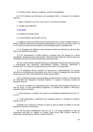 II - convênio, acordo, ajuste ou congênere, conforme sua legislação.

     Art. 63. É facultado aos Municípios com população inferior a cinqüenta mil habitantes
optar por:

                                             o
     I - aplicar o disposto no art. 22 e no § 4 do art. 30 ao final do semestre;

     II - divulgar semestralmente:

     a) (VETADO)

     b) o Relatório de Gestão Fiscal;

     c) os demonstrativos de que trata o art. 53;

      III - elaborar o Anexo de Política Fiscal do plano plurianual, o Anexo de Metas Fiscais e o
Anexo de Riscos Fiscais da lei de diretrizes orçamentárias e o anexo de que trata o inciso I do
      o
art. 5 a partir do quinto exercício seguinte ao da publicação desta Lei Complementar.

        o
    § 1 A divulgação dos relatórios e demonstrativos deverá ser realizada em até trinta dias
após o encerramento do semestre.

            o
       § 2 Se ultrapassados os limites relativos à despesa total com pessoal ou à dívida
consolidada, enquanto perdurar esta situação, o Município ficará sujeito aos mesmos prazos de
verificação e de retorno ao limite definidos para os demais entes.

     Art. 64. A União prestará assistência técnica e cooperação financeira aos Municípios para
a modernização das respectivas administrações tributária, financeira, patrimonial e
previdenciária, com vistas ao cumprimento das normas desta Lei Complementar.

            o
     § 1 A assistência técnica consistirá no treinamento e desenvolvimento de recursos
humanos e na transferência de tecnologia, bem como no apoio à divulgação dos instrumentos
de que trata o art. 48 em meio eletrônico de amplo acesso público.

        o
     § 2 A cooperação financeira compreenderá a doação de bens e valores, o financiamento
por intermédio das instituições financeiras federais e o repasse de recursos oriundos de
operações externas.

    Art. 65. Na ocorrência de calamidade pública reconhecida pelo Congresso Nacional, no
caso da União, ou pelas Assembléias Legislativas, na hipótese dos Estados e Municípios,
enquanto perdurar a situação:

     I - serão suspensas a contagem dos prazos e as disposições estabelecidas nos arts. 23 ,
31 e 70;

     II - serão dispensados o atingimento dos resultados fiscais e a limitação de empenho
                  o
prevista no art. 9 .

     Parágrafo único. Aplica-se o disposto no caput no caso de estado de defesa ou de sítio,
decretado na forma da Constituição.

     Art. 66. Os prazos estabelecidos nos arts. 23, 31 e 70 serão duplicados no caso de
crescimento real baixo ou negativo do Produto Interno Bruto (PIB) nacional, regional ou
estadual por período igual ou superior a quatro trimestres.


                                                                                              92
 