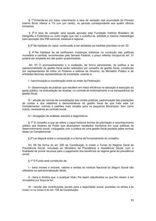 o
      § 1 Entende-se por baixo crescimento a taxa de variação real acumulada do Produto
Interno Bruto inferior a 1% (um por cento), no período correspondente aos quatro últimos
trimestres.

            o
     § 2 A taxa de variação será aquela apurada pela Fundação Instituto Brasileiro de
Geografia e Estatística ou outro órgão que vier a substituí-la, adotada a mesma metodologia
para apuração dos PIB nacional, estadual e regional.

        o
     § 3 Na hipótese do caput, continuarão a ser adotadas as medidas previstas no art. 22.

            o
     § 4 Na hipótese de se verificarem mudanças drásticas na condução das políticas
monetária e cambial, reconhecidas pelo Senado Federal, o prazo referido nocaput do art. 31
poderá ser ampliado em até quatro quadrimestres.

      Art. 67. O acompanhamento e a avaliação, de forma permanente, da política e da
operacionalidade da gestão fiscal serão realizados por conselho de gestão fiscal, constituído
por representantes de todos os Poderes e esferas de Governo, do Ministério Público e de
entidades técnicas representativas da sociedade, visando a:

    I - harmonização e coordenação entre os entes da Federação;

     II - disseminação de práticas que resultem em maior eficiência na alocação e execução do
gasto público, na arrecadação de receitas, no controle do endividamento e na transparência da
gestão fiscal;

     III - adoção de normas de consolidação das contas públicas, padronização das prestações
de contas e dos relatórios e demonstrativos de gestão fiscal de que trata esta Lei
Complementar, normas e padrões mais simples para os pequenos Municípios, bem como
outros, necessários ao controle social;

    IV - divulgação de análises, estudos e diagnósticos.

        o
     § 1 O conselho a que se refere o caput instituirá formas de premiação e reconhecimento
público aos titulares de Poder que alcançarem resultados meritórios em suas políticas de
desenvolvimento social, conjugados com a prática de uma gestão fiscal pautada pelas normas
desta Lei Complementar.

        o
     § 2 Lei disporá sobre a composição e a forma de funcionamento do conselho.

      Art. 68. Na forma do art. 250 da Constituição, é criado o Fundo do Regime Geral de
Previdência Social, vinculado ao Ministério da Previdência e Assistência Social, com a
finalidade de prover recursos para o pagamento dos benefícios do regime geral da previdência
social.

        o
     § 1 O Fundo será constituído de:

       I - bens móveis e imóveis, valores e rendas do Instituto Nacional do Seguro Social não
utilizados na operacionalização deste;

     II - bens e direitos que, a qualquer título, lhe sejam adjudicados ou que lhe vierem a ser
vinculados por força de lei;

      III - receita das contribuições sociais para a seguridade social, previstas na alínea a do
inciso I e no inciso II do art. 195 da Constituição;


                                                                                             93
 