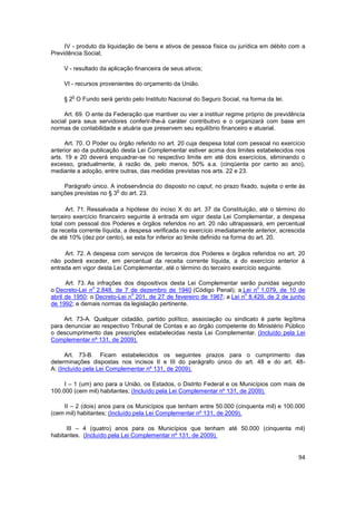 IV - produto da liquidação de bens e ativos de pessoa física ou jurídica em débito com a
Previdência Social;

     V - resultado da aplicação financeira de seus ativos;

     VI - recursos provenientes do orçamento da União.

        o
     § 2 O Fundo será gerido pelo Instituto Nacional do Seguro Social, na forma da lei.

     Art. 69. O ente da Federação que mantiver ou vier a instituir regime próprio de previdência
social para seus servidores conferir-lhe-á caráter contributivo e o organizará com base em
normas de contabilidade e atuária que preservem seu equilíbrio financeiro e atuarial.

      Art. 70. O Poder ou órgão referido no art. 20 cuja despesa total com pessoal no exercício
anterior ao da publicação desta Lei Complementar estiver acima dos limites estabelecidos nos
arts. 19 e 20 deverá enquadrar-se no respectivo limite em até dois exercícios, eliminando o
excesso, gradualmente, à razão de, pelo menos, 50% a.a. (cinqüenta por cento ao ano),
mediante a adoção, entre outras, das medidas previstas nos arts. 22 e 23.

    Parágrafo único. A inobservância do disposto no caput, no prazo fixado, sujeita o ente às
                        o
sanções previstas no § 3 do art. 23.

      Art. 71. Ressalvada a hipótese do inciso X do art. 37 da Constituição, até o término do
terceiro exercício financeiro seguinte à entrada em vigor desta Lei Complementar, a despesa
total com pessoal dos Poderes e órgãos referidos no art. 20 não ultrapassará, em percentual
da receita corrente líquida, a despesa verificada no exercício imediatamente anterior, acrescida
de até 10% (dez por cento), se esta for inferior ao limite definido na forma do art. 20.

     Art. 72. A despesa com serviços de terceiros dos Poderes e órgãos referidos no art. 20
não poderá exceder, em percentual da receita corrente líquida, a do exercício anterior à
entrada em vigor desta Lei Complementar, até o término do terceiro exercício seguinte.

      Art. 73. As infrações dos dispositivos desta Lei Complementar serão punidas segundo
                o                                                          o
o Decreto-Lei n 2.848, de 7 de dezembro de 1940 (Código Penal); a Lei n 1.079, de 10 de
                              o                                        o
abril de 1950; o Decreto-Lei n 201, de 27 de fevereiro de 1967; a Lei n 8.429, de 2 de junho
de 1992; e demais normas da legislação pertinente.

     Art. 73-A. Qualquer cidadão, partido político, associação ou sindicato é parte legítima
para denunciar ao respectivo Tribunal de Contas e ao órgão competente do Ministério Público
o descumprimento das prescrições estabelecidas nesta Lei Complementar. (Incluído pela Lei
Complementar nº 131, de 2009).

      Art. 73-B. Ficam estabelecidos os seguintes prazos para o cumprimento das
determinações dispostas nos incisos II e III do parágrafo único do art. 48 e do art. 48-
A: (Incluído pela Lei Complementar nº 131, de 2009).

     I – 1 (um) ano para a União, os Estados, o Distrito Federal e os Municípios com mais de
100.000 (cem mil) habitantes; (Incluído pela Lei Complementar nº 131, de 2009).

    II – 2 (dois) anos para os Municípios que tenham entre 50.000 (cinquenta mil) e 100.000
(cem mil) habitantes; (Incluído pela Lei Complementar nº 131, de 2009).

      III – 4 (quatro) anos para os Municípios que tenham até 50.000 (cinquenta mil)
habitantes. (Incluído pela Lei Complementar nº 131, de 2009).


                                                                                             94
 