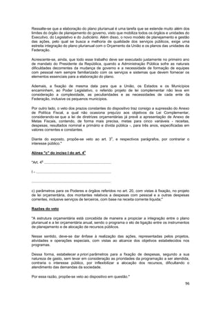 Ressalte-se que a elaboração do plano plurianual é uma tarefa que se estende muito além dos
limites do órgão de planejamento do governo, visto que mobiliza todos os órgãos e unidades do
Executivo, do Legislativo e do Judiciário. Além disso, o novo modelo de planejamento e gestão
das ações, pelo qual se busca a melhoria de qualidade dos serviços públicos, exige uma
estreita integração do plano plurianual com o Orçamento da União e os planos das unidades da
Federação.

Acrescente-se, ainda, que todo esse trabalho deve ser executado justamente no primeiro ano
de mandato do Presidente da República, quando a Administração Pública sofre as naturais
dificuldades decorrentes da mudança de governo e a necessidade de formação de equipes
com pessoal nem sempre familiarizado com os serviços e sistemas que devem fornecer os
elementos essenciais para a elaboração do plano.

Ademais, a fixação de mesma data para que a União, os Estados e os Municípios
encaminhem, ao Poder Legislativo, o referido projeto de lei complementar não leva em
consideração a complexidade, as peculiaridades e as necessidades de cada ente da
Federação, inclusive os pequenos municípios.

Por outro lado, o veto dos prazos constantes do dispositivo traz consigo a supressão do Anexo
de Política Fiscal, a qual não ocasiona prejuízo aos objetivos da Lei Complementar,
considerando-se que a lei de diretrizes orçamentárias já prevê a apresentação de Anexo de
Metas Fiscais, contendo, de forma mais precisa, metas para cinco variáveis - receitas,
despesas, resultados nominal e primário e dívida pública -, para três anos, especificadas em
valores correntes e constantes.

                                                                                o
Diante do exposto, propõe-se veto ao art. 3 , e respectivos parágrafos, por contrariar o
interesse público."

                                                   o
Alínea "c" do inciso I do art. 4

         o
"Art. 4 .................................................................

I - .........................................................................

.............................................................................

c) parâmetros para os Poderes e órgãos referidos no art. 20, com vistas à fixação, no projeto
de lei orçamentária, dos montantes relativos a despesas com pessoal e a outras despesas
correntes, inclusive serviços de terceiros, com base na receita corrente líquida;"

Razões do veto

"A estrutura orçamentária está concebida de maneira a propiciar a integração entre o plano
plurianual e a lei orçamentária anual, sendo o programa o elo de ligação entre os instrumentos
de planejamento e de alocação de recursos públicos.

Nesse sentido, deve-se dar ênfase à realização das ações, representadas pelos projetos,
atividades e operações especiais, com vistas ao alcance dos objetivos estabelecidos nos
programas.

Dessa forma, estabelecer a priori parâmetros para a fixação de despesas, segundo a sua
natureza de gasto, sem levar em consideração as prioridades da programação a ser atendida,
contraria o interesse público, por inflexibilizar a alocação dos recursos, dificultando o
atendimento das demandas da sociedade.

Por essa razão, propõe-se veto ao dispositivo em questão."
                                                                                           96
 