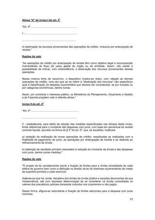 o
Alínea "d" do inciso I do art. 4

         o
"Art. 4 ................................................................

I - ........................................................................

..........................................................................

d) destinação de recursos provenientes das operações de crédito, inclusive por antecipação de
receita;"

Razões do veto

"As operações de crédito por antecipação de receita têm como objetivo legal a recomposição
momentânea do fluxo de caixa global do órgão ou da entidade. Assim, não existe a
possibilidade de indicar, com antecedência, a destinação dos recursos provenientes dessas
operações.

Nessa mesma linha de raciocínio, o dispositivo mostra-se dúbio, com relação às demais
operações de crédito, uma vez que ao se referir à "destinação dos recursos" não especificou
qual a classificação da despesa orçamentária que deveria ser considerada, se por funções ou
por categorias econômicas, dentre outras.

Assim, por contrariar o interesse público, os Ministérios do Planejamento, Orçamento e Gestão
e da Fazenda propõem veto à referida alínea."

                            o
Inciso II do art. 4

         o
"Art. 4 ..................................................................

............................................................................

II - estabelecerá, para efeito de adoção das medidas especificadas nas alíneas deste inciso,
limite referencial para o montante das despesas com juros, com base em percentual da receita
                                         o         o
corrente líquida, apurado na forma do § 3 do art. 2 , que, se excedido, implicará:

a) vedação da realização de novas operações de crédito, ressalvadas as realizadas com a
finalidade de pagamento de juros, as operações por antecipação de receita e as relativas ao
refinanciamento da dívida;

b) obtenção de resultado primário necessário à redução do montante da dívida e das despesas
com juros, dentre outras medidas;"

Razões do veto

"O projeto de lei complementar prevê a fixação de limites para a dívida consolidada de cada
esfera de governo bem como a definição no âmbito da lei de diretrizes orçamentárias de metas
de superávit primário a cada exercício.

Saliente-se que há, ainda, disciplina dos limites da dívida pública e sanções decorrentes de sua
inobservância, até com expressa determinação de se considerar na dívida consolidada os
valores dos precatórios judiciais doravante incluídos nos orçamentos e não pagos.

Dessa forma, afigura-se redundante a fixação de limites adicionais para a despesa com juros
nominais.

                                                                                             97
 