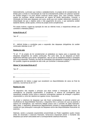 Adicionalmente, o princípio que norteia o estabelecimento, no projeto de lei complementar, de
limites para a dívida é a manutenção do nível de endividamento público em patamar razoável.
As dívidas antigas e os juros devem continuar sendo pagos, pois, caso contrário, haveria
quebra de contratos, atitude inadmissível em regime de direito democrático. Contudo, a
introdução de limite para despesas com juros, ainda que com caráter referencial, suscitaria a
interpretação de que o objetivo seria o não pagamento de juros, o que apresenta caráter
bastante distinto, senão oposto, à tônica do projeto de lei complementar.

Por esses motivos, sugere-se oposição de veto ao referido inciso, e respectivas alíneas, por
contrariar o interesse público."

                             o
Inciso III do art. 4

         o
"Art. 4 ...................................................................

...............................................................................

III - definirá limites e condições para a expansão das despesas obrigatórias de caráter
continuado referidas no art. 17."

Razões do veto

"O art. 17 do projeto de lei complementar já estabelece as regras para a expansão das
despesas obrigatórias de caráter continuado. Por outro lado, se as despesas já foram
legalmente definidas como sendo "obrigatórias", não há que se estabelecer limites e condições
para a sua expansão. Portanto, em face da contradição que apresenta a redação do dispositivo
em questão, sugere-se oposição de veto a ele, por contrariar o interesse público."

                                                    o
Alínea "a" do inciso III do art. 5

         o
"Art. 5 ........................................................................

....................................................................................

III - ..............................................................................

a) pagamento de restos a pagar que excederem as disponibilidades de caixa ao final do
exercício, nos termos do art. 41;"

Razões do veto

"O dispositivo não respeita o princípio que deve nortear a introdução de reserva de
contingência na proposta orçamentária: a prudência. A reserva de contingência deve
representar proteção contra riscos e passivos contingentes capazes de ameaçar o equilíbrio
orçamentário e, como tal, destinar-se a gastos novos, imprevistos.

Ao prever a cobertura de despesas que não foram contempladas no período anterior por
insuficiência de disponibilidade financeira, o dispositivo fere o princípio em que se assenta a
reserva de contingência, que nenhuma relação possui com o conceito de saldo financeiro.
Além disso, o dispositivo apresenta-se flagrantemente contrário à responsabilidade fiscal, na
medida em que pressupõe a execução de despesas acima das disponibilidades financeiras do
exercício.

Ademais, sendo a proposta orçamentária encaminhada ao Poder Legislativo quatro meses
antes de encerrado o exercício financeiro, tornar-se-ia impossível prever o montante das
despesas que seriam executadas sem a correspondente cobertura financeira.
                                                                                            98
 