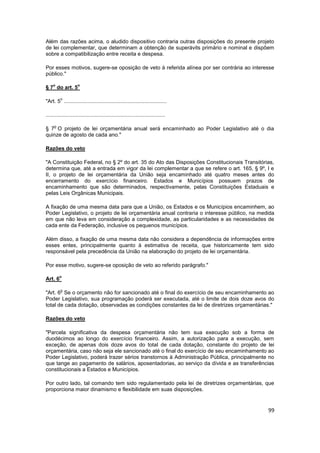 Além das razões acima, o aludido dispositivo contraria outras disposições do presente projeto
de lei complementar, que determinam a obtenção de superávits primário e nominal e dispõem
sobre a compatibilização entre receita e despesa.

Por esses motivos, sugere-se oposição de veto à referida alínea por ser contrária ao interesse
público."

    o                o
§ 7 do art. 5

         o
"Art. 5 .....................................................................

................................................................................

     o
§ 7 O projeto de lei orçamentária anual será encaminhado ao Poder Legislativo até o dia
quinze de agosto de cada ano."

Razões do veto

"A Constituição Federal, no § 2º do art. 35 do Ato das Disposições Constitucionais Transitórias,
determina que, até a entrada em vigor da lei complementar a que se refere o art. 165, § 9º, I e
II, o projeto de lei orçamentária da União seja encaminhado até quatro meses antes do
encerramento do exercício financeiro. Estados e Municípios possuem prazos de
encaminhamento que são determinados, respectivamente, pelas Constituições Estaduais e
pelas Leis Orgânicas Municipais.

A fixação de uma mesma data para que a União, os Estados e os Municípios encaminhem, ao
Poder Legislativo, o projeto de lei orçamentária anual contraria o interesse público, na medida
em que não leva em consideração a complexidade, as particularidades e as necessidades de
cada ente da Federação, inclusive os pequenos municípios.

Além disso, a fixação de uma mesma data não considera a dependência de informações entre
esses entes, principalmente quanto à estimativa de receita, que historicamente tem sido
responsável pela precedência da União na elaboração do projeto de lei orçamentária.

Por esse motivo, sugere-se oposição de veto ao referido parágrafo."

         o
Art. 6

         o
"Art. 6 Se o orçamento não for sancionado até o final do exercício de seu encaminhamento ao
Poder Legislativo, sua programação poderá ser executada, até o limite de dois doze avos do
total de cada dotação, observadas as condições constantes da lei de diretrizes orçamentárias."

Razões do veto

"Parcela significativa da despesa orçamentária não tem sua execução sob a forma de
duodécimos ao longo do exercício financeiro. Assim, a autorização para a execução, sem
exceção, de apenas dois doze avos do total de cada dotação, constante do projeto de lei
orçamentária, caso não seja ele sancionado até o final do exercício de seu encaminhamento ao
Poder Legislativo, poderá trazer sérios transtornos à Administração Pública, principalmente no
que tange ao pagamento de salários, aposentadorias, ao serviço da dívida e as transferências
constitucionais a Estados e Municípios.

Por outro lado, tal comando tem sido regulamentado pela lei de diretrizes orçamentárias, que
proporciona maior dinamismo e flexibilidade em suas disposições.


                                                                                             99
 