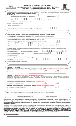 CONVENIO DE APOYO INTERINSTITUCIONAL
                                 FORMULARIO ADICIONAL DE REGISTRO PARA FINES TRIBUTARIOS
                                     ANEXO DIAN Y SECRETARIAS MUNICIPALES / DIAN-SM

      La Cámara de Comercio de Medellín para Antioquia –CCMA- para facilitar a los comerciantes los trámites de constitución de empresas, presta el
      servicio de canalizar la información y transmitirla a otras entidades.
      DATOS BÁSICOS

      1.         Inscripción Registro Único Tributario RUT (Primera Vez)                                     ó Actualización RUT


      2.         NIT                                                                            - Dígito de Verificación
                 (Diligéncielo solo en caso de Actualización RUT)

      3. Nombre (Persona Natural o Jurídica) ______________________________________________________________________________________

      4. Nombre del Establecimiento_____________________________________________________________________________________________


      5. Código Clasificación Industrial Internacional Uniforme-CIIU (Actividad Económica)




        DIAN. Solicitud de inscripción al Registro único Tributario, de la Dirección de Impuestos y Aduanas Nacionales.
        6. Entidad que ejerce control, inspección y vigilancia (en caso de personas jurídicas sujetas a este requisito legal):
        ________________________________________________________________________________________________________________________
        7. Características de las personas jurídicas (Sólo para Entidades Sin Ánimo de Lucro)

        7.1. Entidades o institutos de derecho público de orden nacional, departamental y descentralizados

        7.2. Fondos                       7.3. Cooperativas                           7.4. Sociedades y organismos extranjeros

        7.5. Sin personería jurídica                                                  7.6. Otras organizaciones no clasificadas

        8. Datos del contador (en caso de personas jurídicas, entidades sin ánimo de lucro o personas naturales que pertenezcan al régimen común o deban
        cumplir con este requisito legal)

        8.1.Tipo de documento              8.2. Número del documento de identidad                                                                D.V.

        8.3. Fecha de Nombramiento del Contador ______/___/___ 8.4. Número de la tarjeta profesional
        8.5. Apellidos y nombres___________________________________________________________________________________________________
        Solo en caso de que el contador haya sido designado por alguna empresa:

        8.6. NIT de la empresa a la que pertenece                                                                                                D.V.
        8.7.Razón social de la empresa a la que pertenece_______________________________________________________________________________




       INFORMACIÓN MUNICIPAL
       9. Solicitud de la matrícula de actividades industriales, Comerciales y de Servicios, de la Secretaria de Hacienda de los Municipios de Medellín,
       Bello, Copacabana, Girardota y Barbosa. Impuesto de Industria y Comercio (Diligenciar solo en estos casos).

       9.1. Tiene avisos:                                                                 Si                     No
       9.2. Promedio mensual de ingresos (Base Gravable) $ ____________________________________________________________________________

       INFORMACIÓN DEL MUNICIPIO DE MEDELLÍN (Diligenciar solo en este caso).
       El propietario o administrador, para dar cumplimiento a la Ley 232/95- Articulo 2, está obligado a comunicarle a la Oficina de Planeación el inicio de sus
       actividades. La CCMA, a través de este formulario, informará al Departamento Admto. de Planeación sobre la apertura del establecimiento, dando
       cumplimiento a la obligación del usuario

       Solicitud de la certificación Sanitaria de un establecimiento ante la Secretaría de Salud.

       10. Desea Solicitar el Certificado Sanitario:                                                 Si                           No

       Solicitud del Visto bueno de seguridad a establecimientos Públicos y Comerciales de la Secretaría de Gobierno.

       11. Desea Solicitar el Visto Bueno de Bomberos:                                                Si                          No




      FIRMA. Con mi firma certifico que los datos contenidos en el presente anexo son exactos y verídicos.

                           ________________________________________                           ________________________________________
                              Contribuyente o Representante Legal                                     Número de Identificación

El usuario es el único responsable por el contenido y la veracidad de la información suministrada y acepta, expresamente, que fue
sólo él quien diligenció cada uno de los campos de este formulario. En consecuencia exonera de responsabilidad y de cualquier
indemnización por la inexactitud, imprecisión o falta de veracidad de la información aquí consignada a la Cámara de Comercio de
Medellín para Antioquia.

Así mismo, el usuario expresamente reconoce que sabe que la información aquí depositada tiene como destinatario exclusivo la
DIRECCIÓN DE IMPUESTOS Y ADUANAS NACIONALES – DIAN como complemento de la información reportada en la página No. 1 del
formulario del RUT ubicado en la página Web de la DIAN, LA SECRETARIA DE HACIENDA MUNICIPAL DE MEDELLIN, BELLO,
COPACABANA, GIRARDOTA Y/O BARBOSA, LA SECRETARIA DE SALUD, DEL MEDIO AMBIENTE, GOBIERNO Y EL DEPARTAMENTO
ADMINISTRATIVO DE PLANEACIÓN DE MEDELLIN, en consecuencia conoce que esta información no será modificada, adicionada o
corregida por la Cámara de Comercio de Medellín para Antioquia. No se permiten enmendaduras ni tachaduras

(Ver instrucciones al respaldo).
 