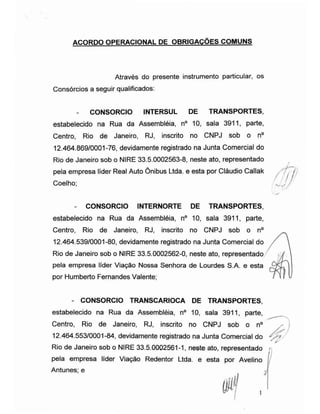 ACORDO OPERACIONAL DE OBRIGAÇÕES COMUNS
Através do presente instrumento particular, os
Consórcios a seguir qualificados:
- CONSORCIO INTERSUL DE TRANSPORTES,
estabelecido na Rua da Assembléia, n° 10, sala 3911, parte,
Centro, Rio de Janeiro, RJ, inscrito no CNPJ sob o n°
12.464.869/0001-76, devidamente registrado na Junta Comercial do
Rio de Janeiro sob o NIRE 33.5.0002563-8, neste ato, representado
pela empresa líder Real Auto Ônibus Ltda. e esta por Cláudio Callak
Coelho; //'
- CONSORCIO INTERNORTE DE TRANSPORTES,
estabelecido na Rua da Assembléia, n° 10, sala 3911, parte,
Centro, Rio de Janeiro, RJ, inscrito no CNPJ sob o n°
12.464.539/0001-80, devidamente registrado na Junta Comercial do
Rio de Janeiro sob o NIRE 33.5.0002562-0, neste ato, representado
pela empresa líder Viação Nossa Senhora de Lourdes S.A. e esta
por Humberto Fernandes Valente;
- CONSORCIO TRANSCARIOCA DE TRANSPORTES,
estabelecido na Rua da Assembléia, n° 10, sala 3911, parte,
Centro, Rio de Janeiro, RJ, inscrito no CNPJ sob o n°
12.464.553/0001-84, devidamente registrado na Junta Comercial do
'Ás
Rio de Janeiro sob o NIRE 33.5.0002561-1, neste ato, representado
pela empresa líder Viação Redentor Ltda. e esta por Avelino
Antunes; e y
 