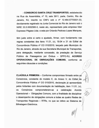 - CONSORCIO SANTA CRUZ TRANSPORTES, estabelecido
na Rua da Assembléia, n° 10, sala 3911, parte, Centro, Rio de
Janeiro, RJ, inscrito no CNPJ sob o n° 12.464.577/0001-33,
devidamente registrado na Junta Comercial do Rio de Janeiro sob o
NIRE 33.5.0002560-3, neste ato, representado pela empresa líder
Expresso Pégaso Ltda. e esta por Orlando Pedroso Lopes Marques,
têm justo entre si certo e ajustado, firmar, com fundamento nas
regras constantes dos itens 11.01, (v), 19.04 e 31 do Edital de
Concorrência Pública n° CO 010/2010, lançado pelo Município do
Rio de Janeiro, através da sua Secretaria Municipal de Transportes,
para delegação, mediante concessão, da prestação de Serviço
Público de Passageiros por Ônibus - SPPO-RJ, ACORDO
OPERACIONAL DE OBRIGAÇÕES COMUNS, conforme as
seguintes cláusulas e condições: / jjif
l / w
/CLAUSULA PRIMEIRA - Conforme compromisso firmado entre os L
Consórcios, constante do modelo E, do Anexo V, do Edital de cJf
Concorrência Pública n° CO 010/2010, declaração já apresentada
pelos licitantes com documentação de habilitação, item 11.01, (v),
os Consórcios comprometeram-se a celebração Acordo
Operacional - Obrigações Comuns, com a finalidade de disciplinar
o desempenho de obrigações comuns a todas as quatro Redes de '
Transportes Regionais - RTRs, no que se refere ao Sistema de
Bilhetagem Eletrônica. j
2
 