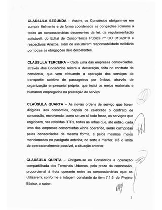 / f
CLAÚSULA SEGUNDA - Assim, os Consórcios obrigam-se em
cumprir fielmente e de forma coordenada as obrigações comuns a
todas as concessionárias decorrentes da lei, da regulamentação
aplicável, do Edital de Concorrência Pública n° CO 010/2010 e
respectivos Anexos, além de assumirem responsabilidade solidária
por todas as obrigações dele decorrentes.
CLAÚSULA TERCEIRA - Cada uma das empresas consorciadas,
através dos Consórcios reitera a declaração, feita no contrato de
consórcio, que vem efetuando a operação dos serviços de
transporte coletivo de passageiros por ônibus, através de
organização empresarial própria, que inclui os meios materiais e
humanos empregados na prestação do serviço.
CLAÚSULA QUARTA - As novas ordens de serviço que forem
dirigidas aos consórcios, depois de celebrado o contrato de
concessão, envolvendo, como se um só todo fosse, os serviços que
englobam, nas referidas RTRs, todas as linhas que, até então, cada
uma das empresas consorciadas vinha operando, serão cumprida
pelas consorciadas da mesma forma, e pelos mesmos meios
mencionados no parágrafo anterior, de sorte a manter, até o limite
do operacionalmente possível, a situação anterior.
CLAÚSULA QUINTA - Obrigam-se os Consórcios a operação
compartilhada dos Terminais Urbanos, pelo prazo da concessão,
proporcional à frota operante entre as concessionárias que os
utilizarem, conforme a listagem constante do item 7.1.5, do Projeto
Básico, a saber:
/
7
 