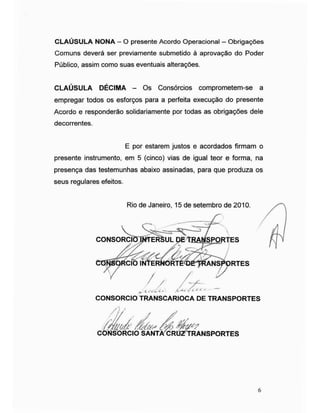 CLAÚSULA NONA - O presente Acordo Operacional - Obrigações
Comuns deverá ser previamente submetido à aprovação do Poder
Público, assim como suas eventuais alterações.
CLAÚSULA DÉCIMA - Os Consórcios comprometem-se a
empregar todos os esforços para a perfeita execução do presente
Acordo e responderão solidariamente por todas as obrigações dele
decorrentes.
presente instrumento, em 5 (cinco) vias de igual teor e forma, na
presença das testemunhas abaixo assinadas, para que produza os
seus regulares efeitos.
E por estarem justos e acordados firmam o
Rio de Janeiro, 15 de setembro de 2010.
CONSORCI
CONSORCIO TRANSCARIOCA DE TRANSPORTES
CONSORCIO SANTA CRU TRANSPORTES
6
 
