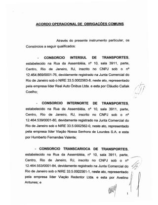 ACORDO OPERACIONAL DE OBRIGACOES COMUNS
Através do presente instrumento particular, os
Consórcios a seguir qualificados:
- CONSORCIO INTERSUL DE TRANSPORTES,
estabelecido na Rua da Assembléia, n° 10, sala 3911, parte,
Centro, Rio de Janeiro, RJ, inscrito no CNPJ sob o n°
12.464.869/0001-76, devidamente registrado na Junta Comercial do
Rio de Janeiro sob o NIRE 33.5.0002563-8, neste ato, representado
pela empresa líder Real Auto Ônibus Ltda. e esta por Cláudio Callak /[', r
Coelho; )
- CONSORCIO INTERNORTE DE TRANSPORTES,
estabelecido na Rua da Assembléia, n° 10, sala 3911, parte,
Centro, Rio de Janeiro, RJ, inscrito no CNPJ sob o n°
12.464.539/0001-80, devidamente registrado na Junta Comercial do
Rio de Janeiro sob o NIRE 33.5.0002562-0, neste ato, representado
pela empresa líder Viação Nossa Senhora de Lourdes S.A. e esta
por Humberto Fernandes Valente;
- CONSORCIO TRANSCARIOCA DE TRANSPORTES,
estabelecido na Rua da Assembléia, n° 10, sala 3911, parte,
Centro, Rio de Janeiro, RJ, inscrito no CNPJ sob o n°
12.464.553/0001-84, devidamente registrado na Junta Comercial do J *-ÿ
Rio de Janeiro sob o NIRE 33.5.0002561-1, neste ato, representado >,
*
pela empresa líder Viação Redentor Ltda. e esta por Avelino I I
Antunes; e
ÿ
I
 