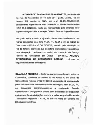 - CONSORCIO SANTA CRUZ TRANSPORTES, estabelecido
na Rua da Assembléia, n° 10, sala 3911, parte, Centro, Rio de
Janeiro, RJ, inscrito no CNPJ sob o n° 12.464.577/0001-33,
devidamente registrado na Junta Comercial do Rio de Janeiro sob o
NIRE 33.5.0002560-3, neste ato, representado pela empresa líder
Expresso Pégaso Ltda. e esta por Orlando Pedroso Lopes Marques,
têm justo entre si certo e ajustado, firmar, com fundamento nas
regras constantes dos itens 11.01, (v), 19.04 e 31 do Edital de
Concorrência Pública n° CO 010/2010, lançado pelo Município do
Rio de Janeiro, através da sua Secretaria Municipal de Transportes,
para delegação, mediante concessão, da prestação de Serviço
Público de Passageiros por Ônibus - SPPO-RJ, ACORDO
OPERACIONAL DE OBRIGAÇÕES COMUNS, conforme as
seguintes cláusulas e condições:
CLAÚSULA PRIMEIRA - Conforme compromisso firmado entre os
Consórcios, constante do modelo E, do Anexo V, do Edital de
Concorrência Pública n° CO 010/2010, declaração já apresentada
pelos licitantes com documentação de habilitação, item 11.01, (v),
os Consórcios comprometeram-se a celebração Acordo
Operacional - Obrigações Comuns, com a finalidade de disciplinar
o desempenho de obrigações comuns a todas as quatro Redes de ;
Transportes Regionais - RTRs, no que se refere ao Sistema de j
Bilhetagem Eletrônica. /]
! h
2
 