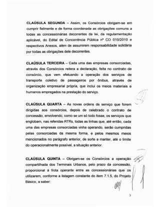 CLAÚSULA SEGUNDA - Assim, os Consórcios obrigam-se em
cumprir fielmente e de forma coordenada as obrigações comuns a
todas as concessionárias decorrentes da lei, da regulamentação
aplicável, do Edital de Concorrência Pública n° CO 010/2010 e
respectivos Anexos, além de assumirem responsabilidade solidária
por todas as obrigações dele decorrentes.
CLAÚSULA TERCEIRA - Cada uma das empresas consorciadas,
através dos Consórcios reitera a declaração, feita no contrato de
consórcio, que vem efetuando a operação dos serviços de
transporte coletivo de passageiros por ônibus, através de
organização empresarial própria, que inclui os meios materiais e
humanos empregados na prestação do serviço. //,-
/
V- w
/
CLAÚSULA QUARTA - As novas ordens de serviço que forem w
dirigidas aos consórcios, depois de celebrado o contrato de
concessão, envolvendo, como se um só todo fosse, os serviços que
englobam, nas referidas RTRs, todas as linhas que, até então, cada
uma das empresas consorciadas vinha operando, serão cumpridas
pelas consorciadas da mesma forma, e pelos mesmos meios
mencionados no parágrafo anterior, de sorte a manter, até o limite
do operacionalmente possível, a situação anterior.
CLAÚSULA QUINTA - Obrigam-se os Consórcios a operação
compartilhada dos Terminais Urbanos, pelo prazo da concessão,
proporcional à frota operante entre as concessionárias que os
utilizarem, conforme a listagem constante do item 7.1.5, do Projeto
Básico, a saber: /
 