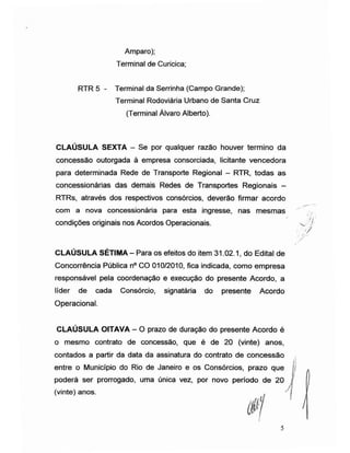 Amparo);
Terminal de Curicica;
RTR 5 - Terminal da Serrinha (Campo Grande);
Terminal Rodoviária Urbano de Santa Cruz
(Terminal Álvaro Alberto).
CLAÚSULA SEXTA - Se por qualquer razão houver termino da
concessão outorgada à empresa consorciada, licitante vencedora
para determinada Rede de Transporte Regional - RTR, todas as
concessionárias das demais Redes de Transportes Regionais -
RTRs, através dos respectivos consórcios, deverão firmar acordo
com a nova concessionária para esta ingresse, nas mesmas
condições originais nos Acordos Operacionais.
CLAÚSULA SÉTIMA - Para os efeitos do item 31.02.1, do Edital de
Concorrência Pública n° CO 010/2010, fica indicada, como empresa
responsável pela coordenação e execução do presente Acordo, a
líder de cada Consórcio, signatária do presente Acordo
Operacional.
CLAÚSULA OITAVA - O prazo de duração do presente Acordo é
o mesmo contrato de concessão, que é de 20 (vinte) anos,
contados a partir da data da assinatura do contrato de concessão
entre o Município do Rio de Janeiro e os Consórc
y
poderá ser prorrogado, uma única vez, por novo
(vinte) anos.
período de 20
5
 