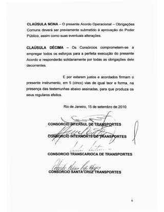 CLAÚSULA NONA - O presente Acordo Operacional - Obrigações
Comuns deverá ser previamente submetido à aprovação do Poder
Público, assim como suas eventuais alterações.
CLAÚSULA DÉCIMA - Os Consórcios comprometem-se a
empregar todos os esforços para a perfeita execução do presente
Acordo e responderão solidariamente por todas as obrigações dele
decorrentes.
presente instrumento, em 5 (cinco) vias de igual teor e forma, na
presença das testemunhas abaixo assinadas, para que produza os
seus regulares efeitos.
E por estarem justos e acordados firmam o
Rio de Janeiro, 15 de setembro de 2010.
CONSORCKHNTERSUL QE TfiAÍ)ÍSP£RTES
OTNysQfíCIO INTERWRTEÿé-TRANSPORT
CONSORCIO TRANSCARIOCA DE TRANSPORTES
CONSORCIO SANTAÿCROZTRANSPORTES
6
 