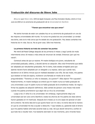 Traducción del discurso de Steve Jobs
Discurso que Steve Jobs, CEO de Apple Computer y de Pixar Animation Studios, dictó el 12 de
Junio de 2005 en la ceremonia de graduación de la Universidad de Stanford.
“Tienen que encontrar eso que aman”
Me siento honrado de estar con ustedes hoy en su ceremonia de graduación en una de
las mejores universidades del mundo. Yo nunca me gradué de una universidad. La verdad
sea dicha, esto es lo más cerca que he estado de una graduación. Hoy deseo contarles tres
historias de mi vida. Eso es. No es gran cosa. Sólo tres historias.
La primera historia se trata de conectar los puntos
Me retiré del Reed College después de los primeros 6 meses y seguí yendo de modo
intermitente otros 18 meses o más antes de renunciar de verdad. Entonces ¿por qué me
retiré?.
Comenzó antes de que yo naciera. Mi madre biológica era joven, estudiante de
universidad graduada, soltera, y decidió darme en adopción. Ella creía firmemente que debía
ser adoptado por estudiantes graduados. Por lo tanto, todo estaba arreglado para que
apenas naciera fuera adoptado por un abogado y su esposa; salvo que cuando nací,
decidieron en el último minuto que en realidad deseaban una niña. De ese modo, mis padres
que estaban en lista de espera, recibieron una llamada en medio de la noche
preguntándoles: “Tenemos un niño no deseado; ¿lo quieren?”. Ellos dijeron “Por supuesto”.
Posteriormente, mi madre biológica se enteró que mi madre nunca se había graduado de
una universidad y que mi padre nunca se había graduado de la enseñanza media. Se negó a
firmar los papeles de adopción definitivos. Sólo cambió de parecer unos meses más tarde
cuando mis padres prometieron que algún día yo iría a la universidad.
Luego a los 17 años fui a la universidad. Sin embargo, ingenuamente elegí una
universidad casi tan cara como Stanford y todos los ahorros de mis padres de clase obrera
fueron gastados en mí matrícula. Después de 6 meses yo no era capaz de apreciar el valor
de lo anterior. No tenía idea de lo que quería hacer con mi vida y no tenía idea de la manera
en que la universidad me iba a ayudar a deducirlo. Y aquí estaba yo, gastando todo el dinero
que mis padres habían ahorrado durante toda su vida. Así que decidí retirarme y confiar en
que todo iba a resultar bien. Fue bastante aterrador en ese momento, pero mirando hacia
 