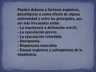 Pueden deberse a factores orgánicos,
psicológicos o como efecto de alguna
enfermedad y entre las principales, por
ser más frecuentes están:
- La impotencia o disfunción eréctil.
- La eyaculación precoz.
- La eyaculación retardada.
- Anorgasmia.
- Dispareunia masculina
- Causas orgánicas y yatrogénicas de la
impotencia.
 