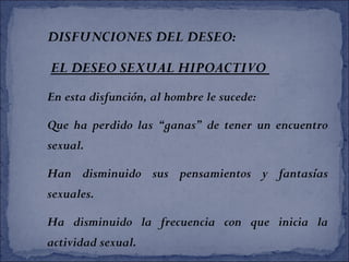 DISFUNCIONES DEL DESEO:
EL DESEO SEXUAL HIPOACTIVO
En esta disfunción, al hombre le sucede:
Que ha perdido las “ganas” de tener un encuentro
sexual.
Han disminuido sus pensamientos y fantasías
sexuales.
Ha disminuido la frecuencia con que inicia la
actividad sexual.
 