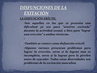 DISFUNCIONES DE LA
EXITACIÒN
LA DISFUNCIÓN ERÉCTIL
 •Son aquellas en las que se presenta una
dificultad ya sea para “sentirse excitado”
durante la actividad sexual, o bien para “lograr
una erección” o ambas vivencias.
 •
 •También se conoce como disfunción eréctil.
 •Algunos varones presentan problemas para
lograr la erección, otros sí la logran mas es
incompleta, otros sí la logran pero la pierden
antes de eyacular. Todas estas diversidades son
problemas de la excitación masculina
 