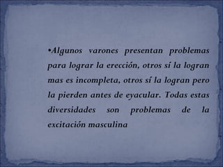 •Algunos varones presentan problemas
para lograr la erección, otros sí la logran
mas es incompleta, otros sí la logran pero
la pierden antes de eyacular. Todas estas
diversidades son problemas de la
excitación masculina
 