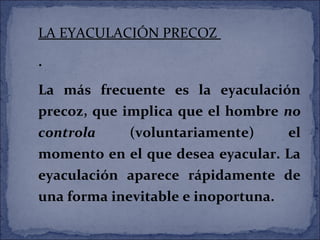 LA EYACULACIÓN PRECOZ
.
La más frecuente es la eyaculación
precoz, que implica que el hombre no
controla (voluntariamente) el
momento en el que desea eyacular. La
eyaculación aparece rápidamente de
una forma inevitable e inoportuna.
 