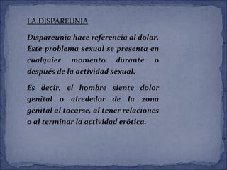 LA DISPAREUNIA
Dispareunia hace referencia al dolor.
Este problema sexual se presenta en
cualquier momento durante o
después de la actividad sexual.
Es decir, el hombre siente dolor
genital o alrededor de la zona
genital al tocarse, al tener relaciones
o al terminar la actividad erótica.
 
