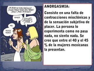 ANORGASMIA:
Consiste en una falta de
contracciones mioclónicas y
de la sensación subjetiva de
placer. La persona lo
experimenta como no pasa
nada, no siento nada. Se
cree que entre el 40 y el 45
% de la mujeres mexicanas
la presentan.
 