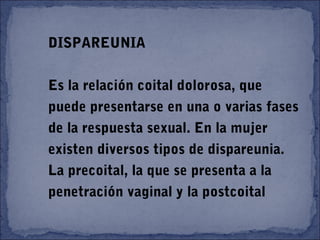 DISPAREUNIA
Es la relación coital dolorosa, que
puede presentarse en una o varias fases
de la respuesta sexual. En la mujer
existen diversos tipos de dispareunia.
La precoital, la que se presenta a la
penetración vaginal y la postcoital
 