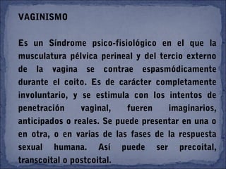 VAGINISMO
Es un Síndrome psico-fisiológico en el que la
musculatura pélvica perineal y del tercio externo
de la vagina se contrae espasmódicamente
durante el coito. Es de carácter completamente
involuntario, y se estimula con los intentos de
penetración vaginal, fueren imaginarios,
anticipados o reales. Se puede presentar en una o
en otra, o en varias de las fases de la respuesta
sexual humana. Así puede ser precoital,
transcoital o postcoital.
 