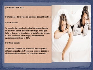 ¡QUIERO SABER MÁS¡
Disfunciones de la Fase de Estímulo Sexual Efectivo
Apatía Sexual:
Se manifiesta cuando el umbral de respuesta ante
un estímulo sexual efectivo disminuye o sea que
falta el deseo y el interés por la satisfacción sexual.
Es más frecuente en la mujer, presentandose
aproximadamente en el 36%.
Disritmia Sexual:
Se presenta cuando los miembros de una pareja
difieren respecto a la frecuencia con que desean u
obtienen satisfacción de las relaciones sexuales.
 