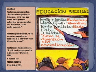 CAUSAS
Factores predisponentes.
“Incluyen las experiencias
tempranas en la vida que
hacen a una persona
vulnerable para desarrollar
una disfunción sexual
posteriormente”.
 
Factores precipitantes. “Son
sucesos o experiencias
asociadas a la aparición de un
disfunción sexual”.
 
Factores de mantenimiento.
“Explican el porque persiste
la disfunción” (Hawton,
1988).
Y pueden ser
FISIOLÓGICOS
PSICOLÓGICOS
 