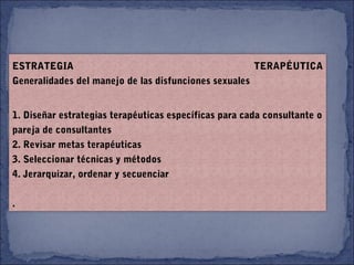 ESTRATEGIA TERAPÉUTICA
Generalidades del manejo de las disfunciones sexuales
1. Diseñar estrategias terapéuticas específicas para cada consultante o
pareja de consultantes
2. Revisar metas terapéuticas
3. Seleccionar técnicas y métodos
4. Jerarquizar, ordenar y secuenciar
.
 