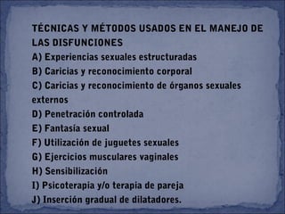 TÉCNICAS Y MÉTODOS USADOS EN EL MANEJO DE
LAS DISFUNCIONES
A) Experiencias sexuales estructuradas
B) Caricias y reconocimiento corporal
C) Caricias y reconocimiento de órganos sexuales
externos
D) Penetración controlada
E) Fantasía sexual
F) Utilización de juguetes sexuales
G) Ejercicios musculares vaginales
H) Sensibilización
I) Psicoterapia y/o terapia de pareja
J) Inserción gradual de dilatadores.
 