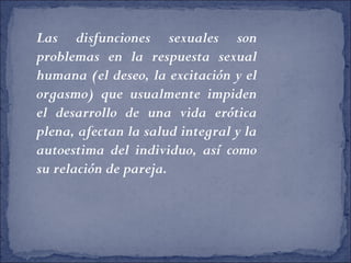 Las disfunciones sexuales son
problemas en la respuesta sexual
humana (el deseo, la excitación y el
orgasmo) que usualmente impiden
el desarrollo de una vida erótica
plena, afectan la salud integral y la
autoestima del individuo, así como
su relación de pareja.
 