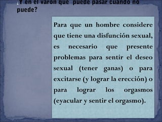 ¿Y en el varón que puede pasar cuando no
puede?
Para que un hombre considere
que tiene una disfunción sexual,
es necesario que presente
problemas para sentir el deseo
sexual (tener ganas) o para
excitarse (y lograr la erección) o
para lograr los orgasmos
(eyacular y sentir el orgasmo).
 