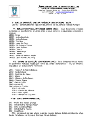 CÂMARA MUNICIPAL DE LAURO DE FREITAS
                                          REGIÃO METROPOLITANA DE SALVADOR-BAHIA
                                      Praça João Thiago dos Santos, s/nº - Centro - Cep. 42.700-000
                                           Lauro de Freitas/Ba. – www.laurodefreitas.ba.gov.br
                                                     Telefax: (71) 378-1211/1234




   V - ZONA DE EXPANSÃO URBANA TURÍSTICA E RESIDENCIAL - ZEUTR
   ZEUTR1 - Zona situada entre o povoado de Jambeiro e o Rio Joanes a oeste do Município.

      VI- ZONAS DE ESPECIAL INTERESSE SOCIAL (ZEIS) – zonas densamente povoadas,
compostas por assentamentos precários, onde se deve promover a regularização urbanística e
fundiária:
 ZEIS1 - Itinga
 ZEIS2 – Jardim Castelhão
 ZEIS3 – Jardim Ipitanga
 ZEIS4 – Vida Nova
 ZEIS5 – Lagoa dos Patos
 ZEIS6 – Vila Praiana e Vilamar
 ZEIS7 – Lagoa da Base
 ZEIS8 – Chafariz
 ZEIS9 – Caixa D’Auga
 ZEIS10- Capelão
 ZEIS11- Fonte das Pedras – Portão
 ZEIS12- Caji – Picuaia -CAIC - Caji

      VII - ZONAS DE OCUPAÇÃO CONTROLADA (ZOC) – zonas compostas em sua maioria
por condomínios fechados, regidos por Termos de Acordo e Compromisso – TAC que limitam a
ocupação ao uso exclusivamente residencial:

ZOC1 – Trecho A do Recreio Ipitanga
ZOC2 – Santo Antonio
ZOC3 – Encontro das Águas
ZOC4 - Village
ZOC5 – Chácaras do Rio Joanes
ZOC6 – Vilas do Bosque
ZOC7 – Pedras do Rio
ZOC8 – Amsterdã
ZOC9 – Reserva Ecovillas
   ZOC10 – Ecoville
   ZOC11 – Jardim dos Pássaros
   ZOC12 – Villa Inglesa
   ZOC13 – Parque dos Coqueiros

   VIII - ZONAS INDUSTRIAIS (ZIN)

ZIN1 - Trecho B do Recreio Ipitanga
ZIN2 – Pólo Industrial Henrique Fabian
ZIN3 – Pólos Industriais Midas
ZIN4 – Pólo Industrial Tarumã
ZIN5 – Portal Norte
   ZIN6 - corresponde ao vazio urbano na porção noroeste da bacia do Caji, contida entre a Rua
Djanira Maria Bastos e a Diretriz de Desvio da Estrada do Coco;
 
