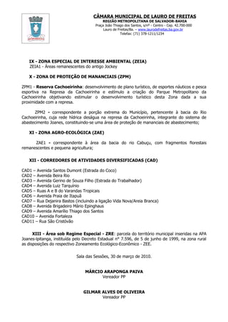 CÂMARA MUNICIPAL DE LAURO DE FREITAS
                                          REGIÃO METROPOLITANA DE SALVADOR-BAHIA
                                      Praça João Thiago dos Santos, s/nº - Centro - Cep. 42.700-000
                                           Lauro de Freitas/Ba. – www.laurodefreitas.ba.gov.br
                                                     Telefax: (71) 378-1211/1234




   IX - ZONA ESPECIAL DE INTERESSE AMBIENTAL (ZEIA)
   ZEIA1 - Áreas remanescentes do antigo Jockey

   X - ZONA DE PROTEÇÃO DE MANANCIAIS (ZPM)

ZPM1 - Reserva Cachoeirinha: desenvolvimento de plano turístico, de esportes náuticos e pesca
esportiva na Represa da Cachoeirinha e estímulo a criação do Parque Metropolitano da
Cachoeirinha objetivando estimular o desenvolvimento turístico desta Zona dada a sua
proximidade com a represa.

      ZPM2 - correspondente a porção extrema do Município, pertencente à bacia do Rio
Cachoeirinha, cuja rede hídrica deságua na represa da Cachoeirinha, integrante do sistema de
abastecimento Joanes, constituindo-se uma área de proteção de mananciais de abastecimento;

   XI - ZONA AGRO-ECOLÓGICA (ZAE)

      ZAE1 - correspondente à área da bacia do rio Cabuçu, com fragmentos florestais
remanescentes e pequena agricultura;

   XII - CORREDORES DE ATIVIDADES DIVERSIFICADAS (CAD)

CAD1 – Avenida Santos Dumont (Estrada do Coco)
CAD2 – Avenida Beira Rio
CAD3 – Avenida Gerino de Souza Filho (Estrada do Trabalhador)
CAD4 – Avenida Luiz Tarquínio
CAD5 – Ruas A e B do Varandas Tropicais
CAD6 – Avenida Praia de Itapuã
CAD7 – Rua Dejanira Bastos (incluindo a ligação Vida Nova/Areia Branca)
CAD8 – Avenida Brigadeiro Mário Epinghaus
CAD9 – Avenida Amarílio Thiago dos Santos
CAD10 – Avenida Fortaleza
CAD11 – Rua São Cristóvão

      XIII - Área sob Regime Especial - ZRE: parcela do território municipal inseridas na APA
Joanes-lpitanga, instituída pelo Decreto Estadual n° 7.596, de 5 de junho de 1999, na zona rural
as disposições do respectivo Zoneamento Ecológico-Econômico - ZEE.

                            Sala das Sessões, 30 de março de 2010.


                                MÁRCIO ARAPONGA PAIVA
                                      Vereador PP


                                GILMAR ALVES DE OLIVEIRA
                                       Vereador PP
 