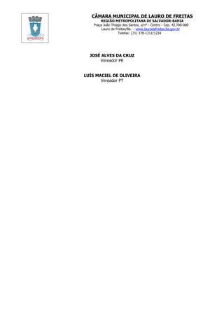 CÂMARA MUNICIPAL DE LAURO DE FREITAS
        REGIÃO METROPOLITANA DE SALVADOR-BAHIA
    Praça João Thiago dos Santos, s/nº - Centro - Cep. 42.700-000
         Lauro de Freitas/Ba. – www.laurodefreitas.ba.gov.br
                   Telefax: (71) 378-1211/1234




  JOSÉ ALVES DA CRUZ
      Vereador PR


LUÍS MACIEL DE OLIVEIRA
       Vereador PT
 