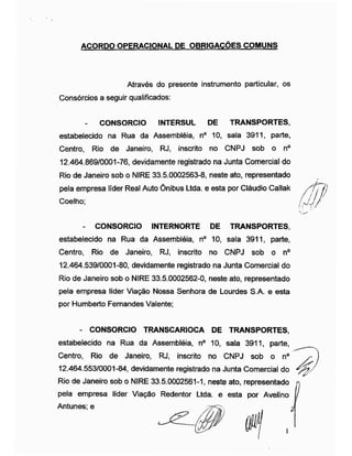 ACORDO OPERACIONAL DE OBRIGAÇÕES COMUNS
Através do presente instrumento particular, os
Consórcios a seguir qualificados:
- CONSORCIO INTERSUL DE TRANSPORTES,
estabelecido na Rua da Assembléia, n° 10, sala 3911, parte,
Centro, Rio de Janeiro, RJ, inscrito no CNPJ sob o n°
12.464.869/0001-76, devidamente registrado na Junta Comercial do
Rio de Janeiro sob o NIRE 33.5.0002563-8, neste ato, representado
pela empresa líder Real Auto Ônibus Ltda. e esta por Cláudio Callak
- CONSORCIO INTERNORTE DE TRANSPORTES,
estabelecido na Rua da Assembléia, n° 10, sala 3911, parte,
Centro, Rio de Janeiro, RJ, inscrito no CNPJ sob o n°
12.464.539/0001-80, devidamente registrado na Junta Comercial do
Rio de Janeiro sob o NIRE 33.5.0002562-0, neste ato, representado
pela empresa líder Viação Nossa Senhora de Lourdes S.A. e esta
por Humberto Fernandes Valente;
- CONSORCIO TRANSCARIOCA DE TRANSPORTES,
estabelecido na Rua da Assembléia, n° 10, sala 3911, parte,
Centro, Rio de Janeiro, RJ, inscrito no CNPJ sob o n°
12.464.553/0001-84, devidamente registrado na Junta Comercial do _
Rio de Janeiro sob o NIRE 33.5.0002561-1, neste ato, representado n
pela empresa líder Viação Redentor Ltda. e esta por Avelino
Coelho;
Antunes; e
 