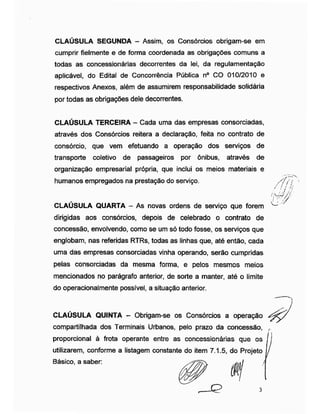 CLAUSULA SEGUNDA - Assim, os Consórcios obrigam-se em
cumprir fielmente e de forma coordenada as obrigações comuns a
todas as concessionárias decorrentes da lei, da regulamentação
aplicável, do Edital de Concorrência Pública n° CO 010/2010 e
respectivos Anexos, além de assumirem responsabilidade solidária
por todas as obrigações dele decorrentes.
CLAÚSULA TERCEIRA - Cada uma das empresas consorciadas,
através dos Consórcios reitera a declaração, feita no contrato de
consórcio, que vem efetuando a operação dos serviços de
transporte coletivo de passageiros por ônibus, através de
organização empresarial própria, que inclui os meios materiais e
humanos empregados na prestação do serviço.
CLAÚSULA QUARTA - As novas ordens de serviço que forem
dirigidas aos consórcios, depois de celebrado o contrato de
concessão, envolvendo, como se um só todo fosse, os serviços que
englobam, nas referidas RTRs, todas as linhas que, até então, cada
uma das empresas consorciadas vinha operando, serão cumpridas
pelas consorciadas da mesma forma, e pelos mesmos meios
mencionados no parágrafo anterior, de sorte a manter, até o limite
do operacionalmente possível, a situação anterior.
/fnf i
' !./U
CLAÚSULA QUINTA - Obrigam-se os Consórcios a operação
compartilhada dos Terminais Urbanos, pelo prazo da concessão,
proporcional à frota operante entre as concessionárias que os
utilizarem, conforme a listagem constante do item 7.1.5, do Projeto
Básico, a saber:
 